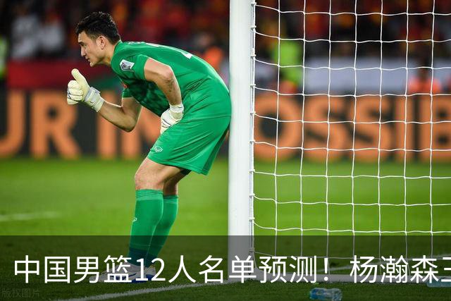 中国男篮12人名单预测！杨瀚森王俊杰赵继伟领衔，近期赛程出炉