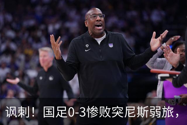 讽刺！国足0-3惨败突尼斯弱旅，资源顶配却被月薪3000吊打！